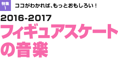 特集1：ココがわかれば、もっとおもしろい！2016-2017フィギュアスケートの音楽