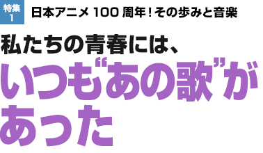 特集1：日本アニメ100周年！その歩みと音楽　私たちの青春には、いつも“あの歌 ”があった