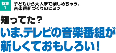 特集1：子どもから大人まで楽しめちゃう、音楽番組づくりのヒミツ　知ってた？ いま、テレビの音楽番組が新しくておもしろい！